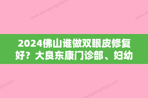 2024佛山谁做双眼皮修复好？大良东康门诊部、妇幼保健院、伊万卡专科都是不错的