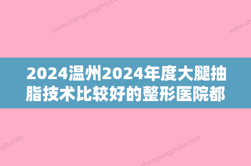 2024温州2024年度大腿抽脂技术比较好的整形医院都有哪些呢？2024榜首是佑康和平等