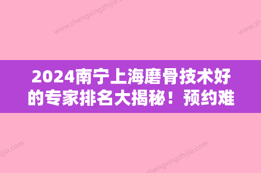 2024南宁上海磨骨技术好的专家排名大揭秘！预约难吗2024排行榜公布又是广西民族