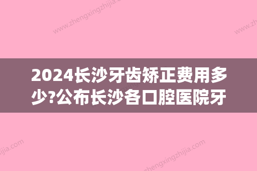 2024长沙牙齿矫正费用多少?公布长沙各口腔医院牙齿矫正价格表!(长沙市口腔医院整牙费用)