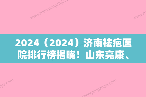 2024（2024）济南祛疤医院排行榜揭晓！山东亮康、济南市第三人民医院实力领衔附