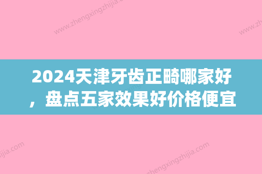 2024天津牙齿正畸哪家好，盘点五家效果好价格便宜的医院名单(天津牙齿正畸哪个医院比较好)