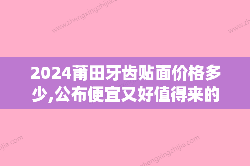 2024莆田牙齿贴面价格多少,公布便宜又好值得来的五家贴片医院(3d牙齿贴面多少钱一颗)