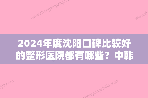 2024年度沈阳口碑比较好的整形医院都有哪些？中韩美丽城面部年轻化同步