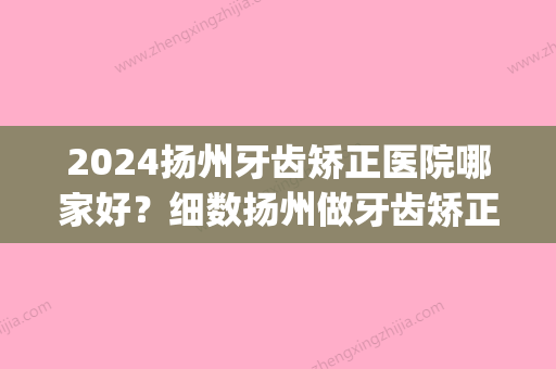 2024扬州牙齿矫正医院哪家好？细数扬州做牙齿矫正的费用价格(扬州矫正牙齿哪个医院好)