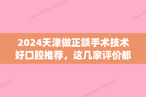 2024天津做正颌手术技术好口腔推荐，这几家评价都不错！(天津市口腔医院正颌手术)