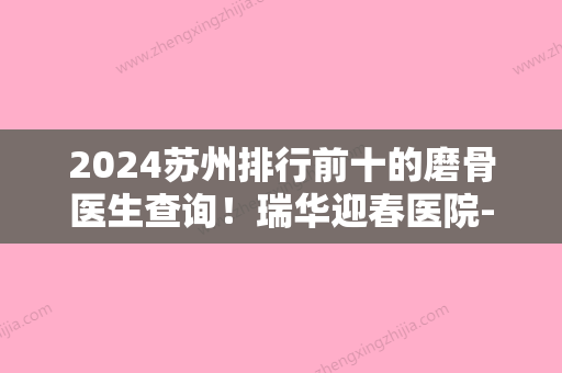 2024苏州排行前十的磨骨医生查询！瑞华迎春医院-烧伤、工业园区春轼、长江星范