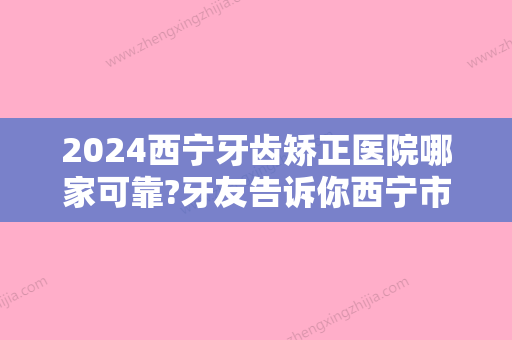 2024西宁牙齿矫正医院哪家可靠?牙友告诉你西宁市牙齿矫正这几家不错!