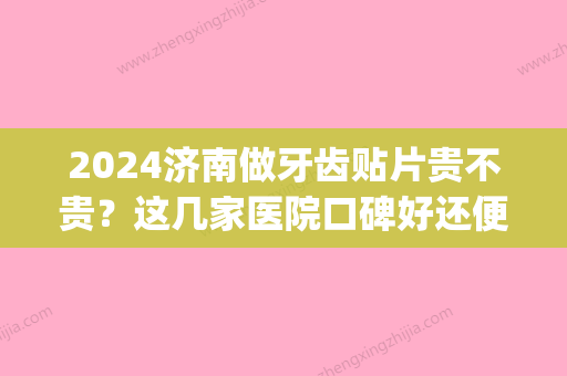 2024济南做牙齿贴片贵不贵？这几家医院口碑好还便宜！(去三甲医院做牙贴片的价位)