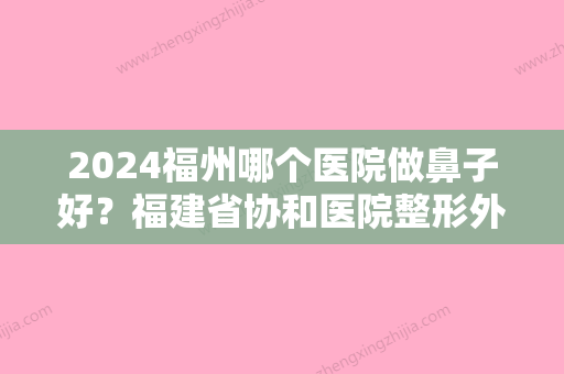 2024福州哪个医院做鼻子好？福建省协和医院整形外科、福州眼科医院、台江海