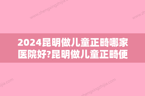 2024昆明做儿童正畸哪家医院好?昆明做儿童正畸便宜效果好的医院有哪些