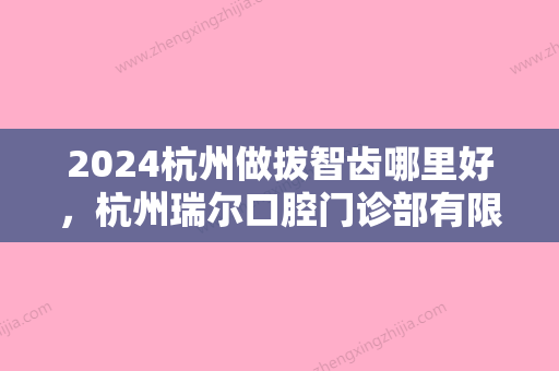 2024杭州做拔智齿哪里好，杭州瑞尔口腔门诊部有限公司和杭州国雅口腔医院哪个更