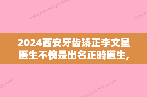 2024西安牙齿矫正李文星医生不愧是出名正畸医生,案例价格内附(西安牙齿正畸医生推荐)