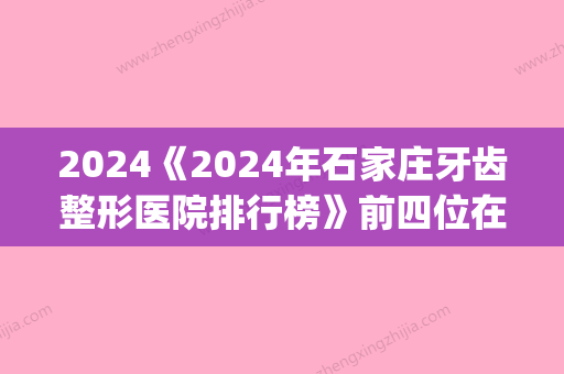 2024《2024年石家庄牙齿整形医院排行榜》前四位在线分析_每一家都可知道相关信息