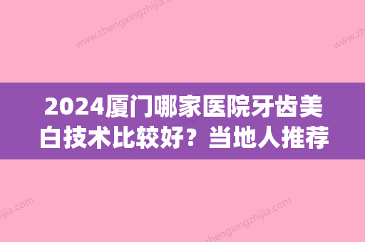 2024厦门哪家医院牙齿美白技术比较好？当地人推荐去这十家口腔(厦门口腔医院排名前十)