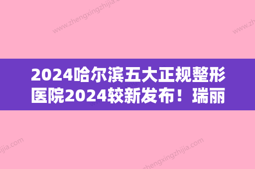 2024哈尔滨五大正规整形医院2024较新发布！瑞丽美利丝、科发源上榜包含整牙价格