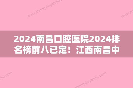 2024南昌口腔医院2024排名榜前八已定！江西南昌中医药大学附属医院、维乐、德亚