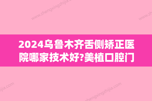 2024乌鲁木齐舌侧矫正医院哪家技术好?美植口腔门诊6800牙齿矫正！(乌鲁木齐牙齿矫正医院推荐)