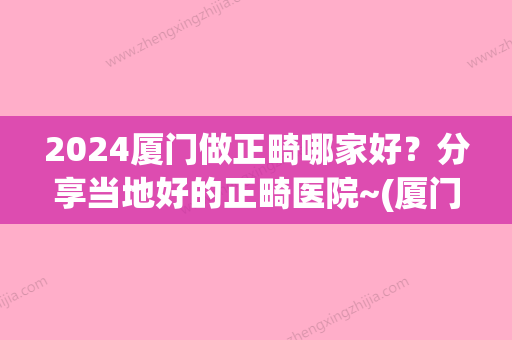 2024厦门做正畸哪家好？分享当地好的正畸医院~(厦门牙齿正畸哪家医院好)