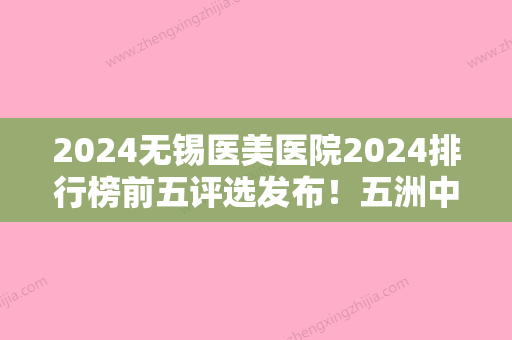 2024无锡医美医院2024排行榜前五评选发布！五洲中医、无锡坤如玛丽医院植发、虹