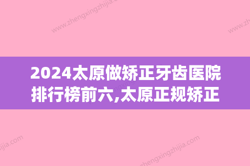 2024太原做矫正牙齿医院排行榜前六,太原正规矫正牙齿医院全上榜(太原正规牙科医院)