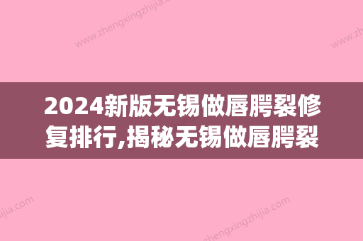 2024新版无锡做唇腭裂修复排行,揭秘无锡做唇腭裂修复哪家医院好!(唇腭裂修复比较好的医院)