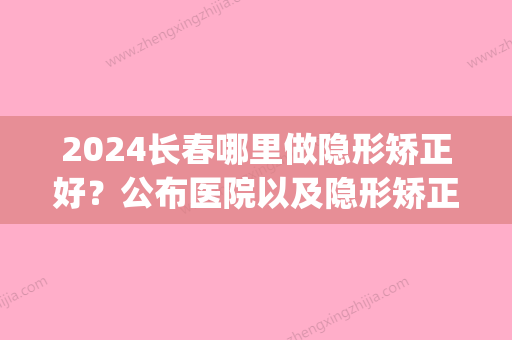 2024长春哪里做隐形矫正好？公布医院以及隐形矫正价目表！(长春隐形矫正多少钱)