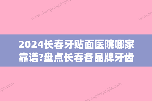 2024长春牙贴面医院哪家靠谱?盘点长春各品牌牙齿贴面价格(长春牙齿贴面哪家好)