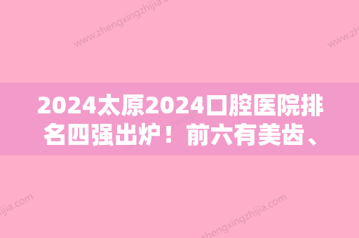 2024太原2024口腔医院排名四强出炉！前六有美齿、山西众牙、市小店区红瑞等含价