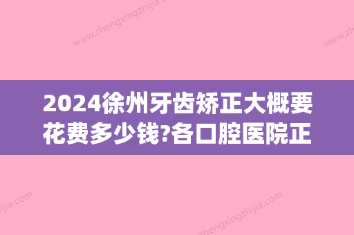 2024徐州牙齿矫正大概要花费多少钱?各口腔医院正畸价格在此!(江苏省口腔医院正畸多少钱)