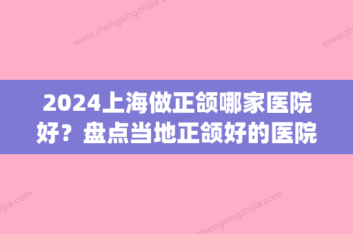 2024上海做正颌哪家医院好？盘点当地正颌好的医院(上海颌面手术比较好的医院)