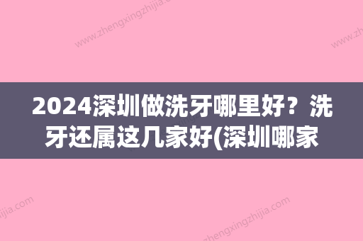 2024深圳做洗牙哪里好？洗牙还属这几家好(深圳哪家三甲医院可以洗牙)