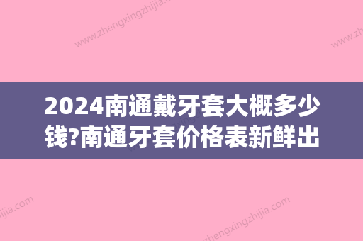 2024南通戴牙套大概多少钱?南通牙套价格表新鲜出炉!(南京戴牙套大概多少钱)