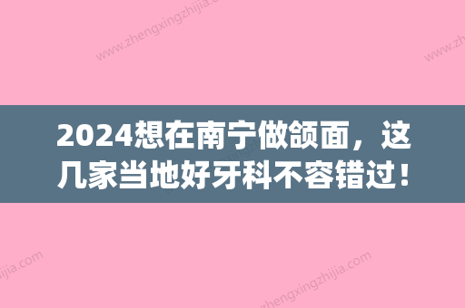 2024想在南宁做颌面，这几家当地好牙科不容错过！(南宁牙百年口腔诊所怎么样)