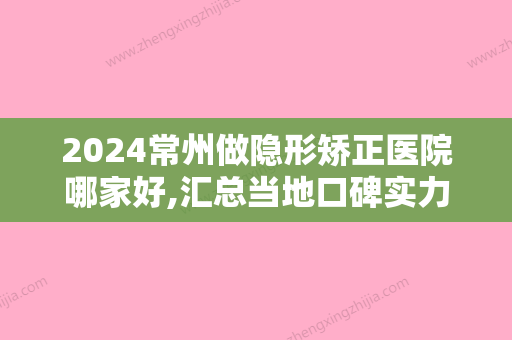 2024常州做隐形矫正医院哪家好,汇总当地口碑实力俱佳收费不贵的医院