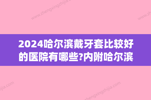 2024哈尔滨戴牙套比较好的医院有哪些?内附哈尔滨牙套价格一览表(哈尔滨带牙套)