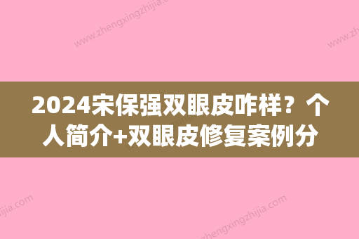 2024宋保强双眼皮咋样？个人简介+双眼皮修复案例分享(宋佳割双眼皮)