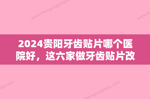 2024贵阳牙齿贴片哪个医院好	，这六家做牙齿贴片改善效果好！