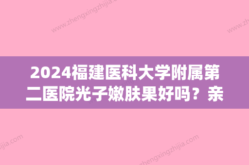 2024福建医科大学附属第二医院光子嫩肤果好吗？亲身经历(福建医科大学附属第一医院有光子嫩肤)