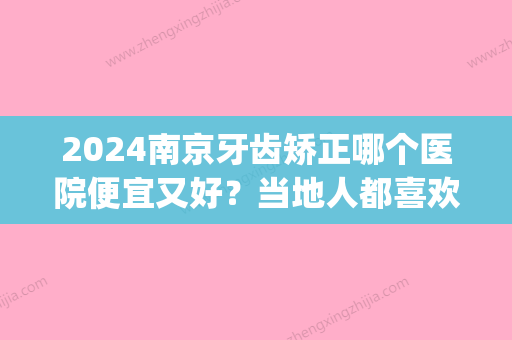 2024南京牙齿矫正哪个医院便宜又好？当地人都喜欢去这几家！(南京比较好的牙齿矫正医院)