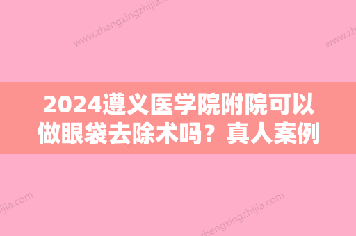 2024遵义医学院附院可以做眼袋去除术吗？真人案例果曝光