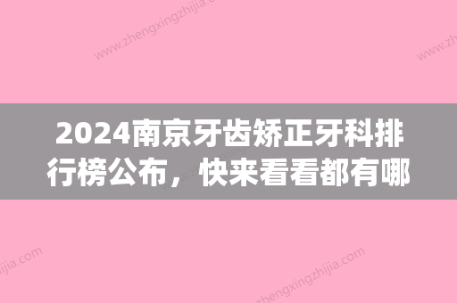 2024南京牙齿矫正牙科排行榜公布，快来看看都有哪些医院上榜了！(南京矫正牙齿医院排名)