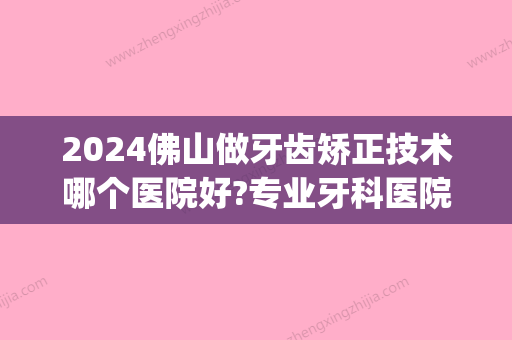 2024佛山做牙齿矫正技术哪个医院好?专业牙科医院不容错过!(佛山牙齿矫正医院排名)