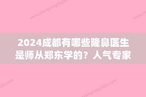 2024成都有哪些隆鼻医生是师从郑东学的？人气专家盘点！(成都鼻祖整形医院)