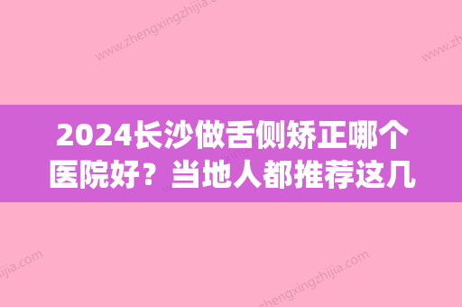 2024长沙做舌侧矫正哪个医院好？当地人都推荐这几家医院(长沙舌侧矫正价格)