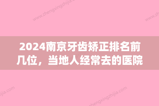 2024南京牙齿矫正排名前几位，当地人经常去的医院都上榜了！(南京比较好的牙齿矫正医院)