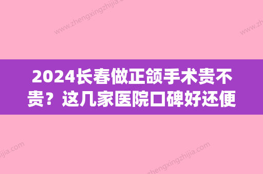 2024长春做正颌手术贵不贵？这几家医院口碑好还便宜！(长春正颌手术费用)