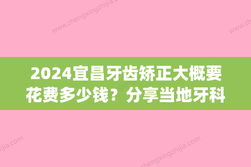 2024宜昌牙齿矫正大概要花费多少钱？分享当地牙科矫正价格！(2024牙齿矫正收费价目表)