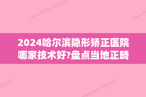 2024哈尔滨隐形矫正医院哪家技术好?盘点当地正畸好牙科！(哈尔滨哪里做牙齿矫正好)