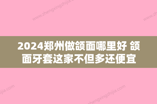 2024郑州做颌面哪里好 颌面牙套这家不但多还便宜